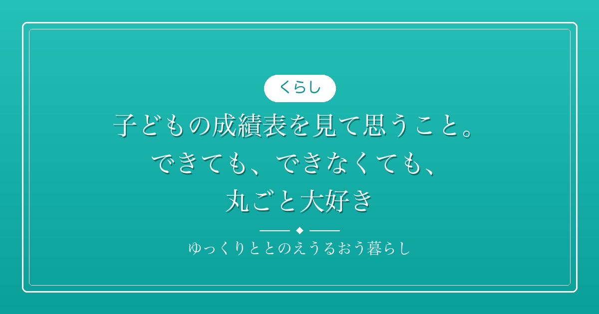 子どもの成績表を見て思うこと。できても、できなくても、丸ごと大好き